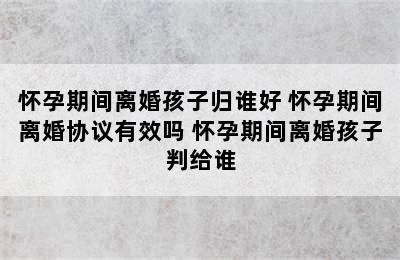 怀孕期间离婚孩子归谁好 怀孕期间离婚协议有效吗 怀孕期间离婚孩子判给谁